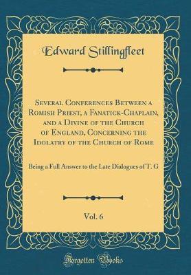 Several Conferences Between a Romish Priest, a Fanatick-Chaplain, and a Divine of the Church of England, Concerning the Idolatry of the Church of Rome, Vol. 6 by Edward Stillingfleet image