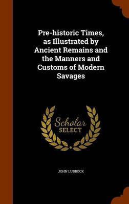 Pre-Historic Times, as Illustrated by Ancient Remains and the Manners and Customs of Modern Savages on Hardback by John Lubbock