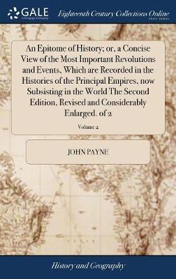 An Epitome of History; Or, a Concise View of the Most Important Revolutions and Events, Which Are Recorded in the Histories of the Principal Empires, Now Subsisting in the World the Second Edition, Revised and Considerably Enlarged. of 2; Volume 2 on Hardback by John Payne