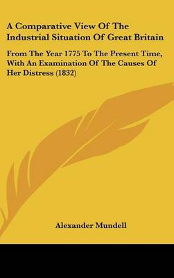 A Comparative View Of The Industrial Situation Of Great Britain: From The Year 1775 To The Present Time, With An Examination Of The Causes Of Her Distress (1832) on Hardback by Alexander Mundell