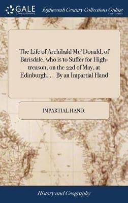 The Life of Archibald Mc'donald, of Barisdale, Who Is to Suffer for High-Treason, on the 22d of May, at Edinburgh. ... by an Impartial Hand by Impartial Hand image