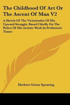 The Childhood of Art or the Ascent of Man V2: A Sketch of the Vicissitudes of His Upward Struggle, Based Chiefly on the Relics of His Artistic Work in Prehistoric Times on Paperback by Herbert Green Spearing