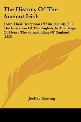 The History Of The Ancient Irish: From Their Reception Of Christianity Till The Invitation Of The English, In The Reign Of Henry The Second, King Of England (1820) on Paperback by Jeoffry Keating