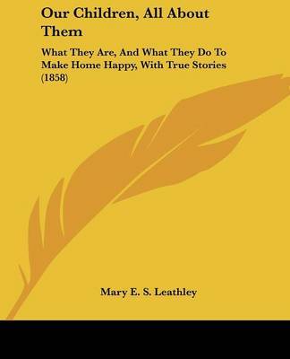 Our Children, All about Them: What They Are, and What They Do to Make Home Happy, with True Stories (1858) on Paperback by Mary E. S. Leathley