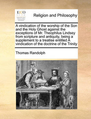 A Vindication of the Worship of the Son and the Holy Ghost Against the Exceptions of Mr. Theophilus Lindsey from Scripture and Antiquity, Being a Supplement to a Treatise Entitled a Vindication of the Doctrine of the Trinity by Thomas Randolph image