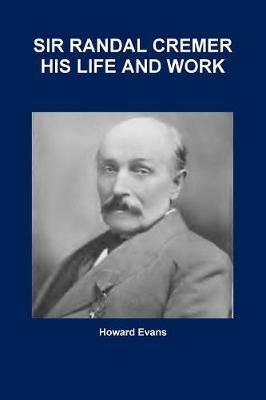 SIR RANDAL CREMER HIS LIFE AND WORK by Howard Evans