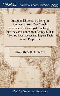 Inaugural Dissertation, Being an Attempt to Prove That Certain Substances Are Conveyed, Unchanged, Into the Circulation; Or, If Changed, That They Are Recomposed and Regain Their Active Properties by Edward Darrell Smith image