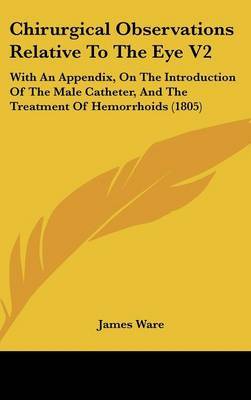 Chirurgical Observations Relative to the Eye V2: With an Appendix, on the Introduction of the Male Catheter, and the Treatment of Hemorrhoids (1805) by James Ware, Sir image
