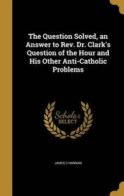 The Question Solved, an Answer to REV. Dr. Clark's Question of the Hour and His Other Anti-Catholic Problems on Hardback by James C Hannan