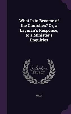 What Is to Become of the Churches? Or, a Layman's Response, to a Minister's Enquiries on Hardback by What