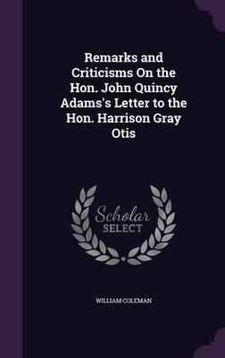 Remarks and Criticisms on the Hon. John Quincy Adams's Letter to the Hon. Harrison Gray Otis on Hardback by William Coleman