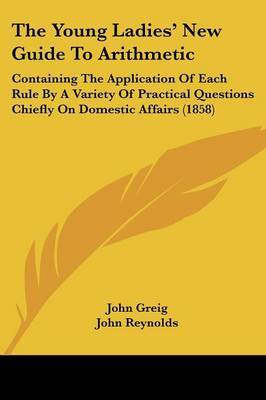 The Young Ladies' New Guide To Arithmetic: Containing The Application Of Each Rule By A Variety Of Practical Questions Chiefly On Domestic Affairs (1858) by John Greig image