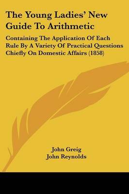 The Young Ladies' New Guide To Arithmetic: Containing The Application Of Each Rule By A Variety Of Practical Questions Chiefly On Domestic Affairs (1858) on Paperback by John Greig