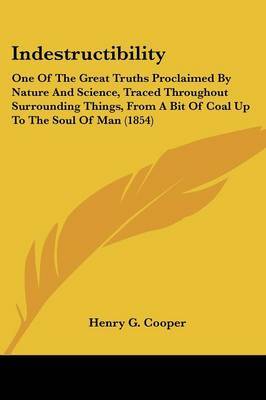 Indestructibility: One Of The Great Truths Proclaimed By Nature And Science, Traced Throughout Surrounding Things, From A Bit Of Coal Up To The Soul Of Man (1854) by Henry G Cooper image