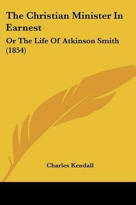 The Christian Minister In Earnest: Or The Life Of Atkinson Smith (1854) on Paperback by Charles Kendall