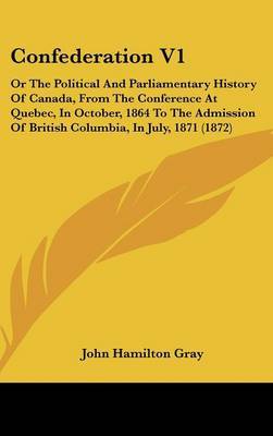 Confederation V1: Or the Political and Parliamentary History of Canada, from the Conference at Quebec, in October, 1864 to the Admission of British Columbia, in July, 1871 (1872) by John Hamilton Gray image