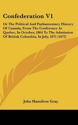 Confederation V1: Or the Political and Parliamentary History of Canada, from the Conference at Quebec, in October, 1864 to the Admission of British Columbia, in July, 1871 (1872) on Hardback by John Hamilton Gray