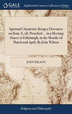 Spiritual Chymistrie Being a Discourse on Rom. 8, 28, Preached ... in a Meeting House in Edinburgh, in the Months of March and April, by John Wilson on Hardback by John Wilson