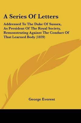 A Series Of Letters: Addressed To The Duke Of Sussex, As President Of The Royal Society, Remonstrating Against The Conduct Of That Learned Body (1839) on Paperback by George Everest