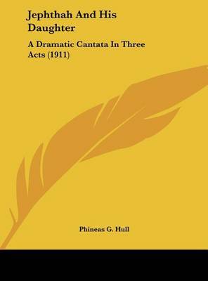 Jephthah and His Daughter: A Dramatic Cantata in Three Acts (1911) on Hardback by Phineas G Hull