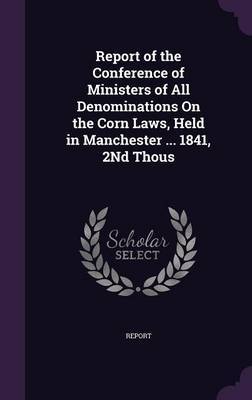 Report of the Conference of Ministers of All Denominations on the Corn Laws, Held in Manchester ... 1841, 2nd Thous on Hardback by Report