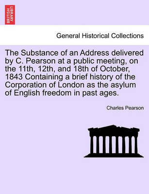 The Substance of an Address Delivered by C. Pearson at a Public Meeting, on the 11th, 12th, and 18th of October, 1843 Containing a Brief History of the Corporation of London as the Asylum of English Freedom in Past Ages. image