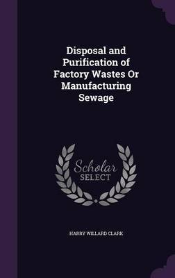 Disposal and Purification of Factory Wastes or Manufacturing Sewage on Hardback by Harry Willard Clark