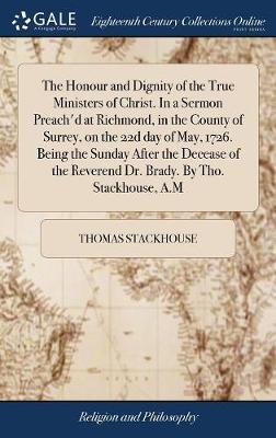 The Honour and Dignity of the True Ministers of Christ. in a Sermon Preach'd at Richmond, in the County of Surrey, on the 22d Day of May, 1726. Being the Sunday After the Decease of the Reverend Dr. Brady. by Tho. Stackhouse, A.M on Hardback by Thomas Stackhouse