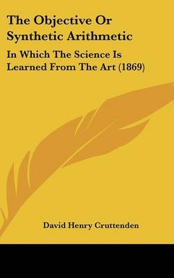 The Objective or Synthetic Arithmetic: In Which the Science Is Learned from the Art (1869) on Hardback by David Henry Cruttenden