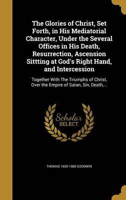 The Glories of Christ, Set Forth, in His Mediatorial Character, Under the Several Offices in His Death, Resurrection, Ascension Sittting at God's Right Hand, and Intercession on Hardback by Thomas 1600-1680 Goodwin