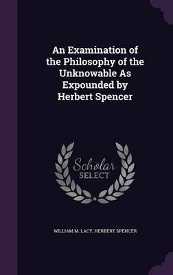 An Examination of the Philosophy of the Unknowable as Expounded by Herbert Spencer on Hardback by William M Lacy