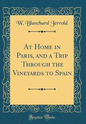 At Home in Paris, and a Trip Through the Vineyards to Spain (Classic Reprint) by W Blanchard Jerrold image