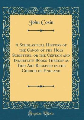 A Scholastical History of the Canon of the Holy Scripture, or the Certain and Indubitate Books Thereof as They Are Received in the Church of England (Classic Reprint) by John Cosin image