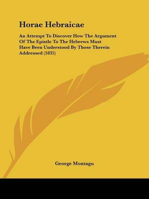 Horae Hebraicae: An Attempt To Discover How The Argument Of The Epistle To The Hebrews Must Have Been Understood By Those Therein Addressed (1835) on Paperback by George Montagu