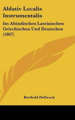 Ablativ Localis Instrumentalis: Im Altindischen Lateinischen Griechischen Und Deutschen (1867) by Berthold Delbruck image