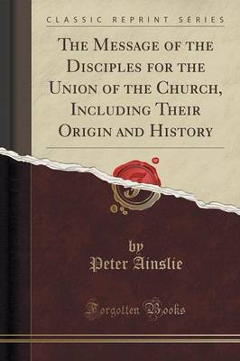 The Message of the Disciples for the Union of the Church, Including Their Origin and History (Classic Reprint) by Peter Ainslie