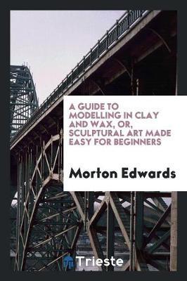 A Guide to Modelling in Clay and Wax, Or, Sculptural Art Made Easy for Beginners by Morton Edwards image