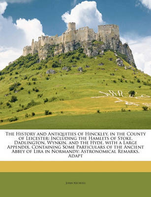 The History and Antiquities of Hinckley, in the County of Leicester: Including the Hamlets of Stoke, Dadlington, Wynkin, and the Hyde. with a Large Appendix, Containing Some Particulars of the Ancient Abbey of Lira in Normandy; Astronomical Remarks, Adapt on Paperback by John Nichols