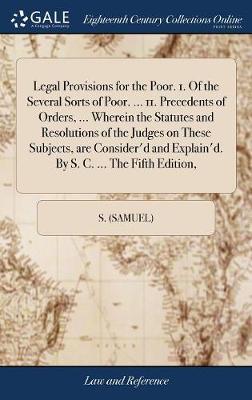 Legal Provisions for the Poor. 1. of the Several Sorts of Poor. ... 11. Precedents of Orders, ... Wherein the Statutes and Resolutions of the Judges on These Subjects, Are Consider'd and Explain'd. by S. C. ... the Fifth Edition, on Hardback by S (Samuel)