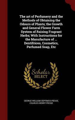 The Art of Perfumery and the Methods of Obtaining the Odours of Plants; The Growth and General Flower Farm System of Raising Fragrant Herbs; With Instructions for the Manufacture of ... Dentifrices, Cosmetics, Perfumed Soap, Etc on Hardback by George William Septimus Piesse