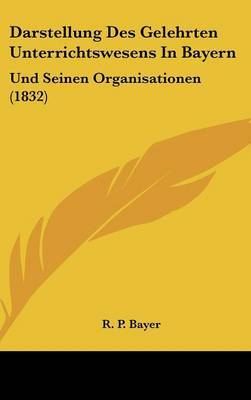 Darstellung Des Gelehrten Unterrichtswesens in Bayern: Und Seinen Organisationen (1832) by R P Bayer image