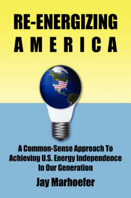 Re-Energizing America: A Common-Sense Approach to Achieving U.S. Energy Independence in Our Generation on Hardback by Jay Marhoefer