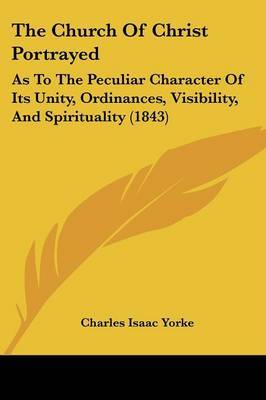 The Church Of Christ Portrayed: As To The Peculiar Character Of Its Unity, Ordinances, Visibility, And Spirituality (1843) on Paperback by Charles Isaac Yorke