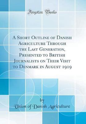 A Short Outline of Danish Agriculture Through the Last Generation, Presented to British Journalists on Their Visit to Denmark in August 1919 (Classic Reprint) by Union of Danish Agriculture image