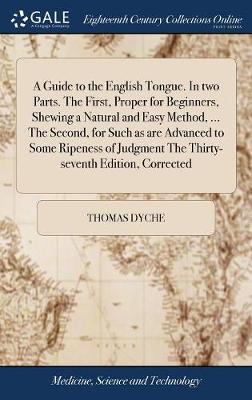 A Guide to the English Tongue. in Two Parts. the First, Proper for Beginners, Shewing a Natural and Easy Method, ... the Second, for Such as Are Advanced to Some Ripeness of Judgment the Thirty-Seventh Edition, Corrected on Hardback by Thomas Dyche