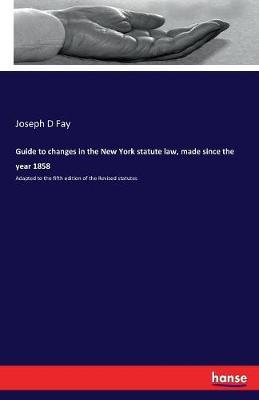 Guide to Changes in the New York Statute Law, Made Since the Year 1858 by Joseph D Fay image