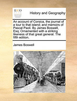 An Account of Corsica, the Journal of a Tour to That Island; And Memoirs of Pascal Paoli. by James Boswell, Esq; Ornamented with a Striking Likeness of That Great General. the Fifth Edition. by James Boswell