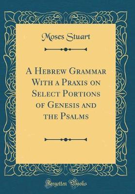A Hebrew Grammar with a Praxis on Select Portions of Genesis and the Psalms (Classic Reprint) by Moses Stuart image