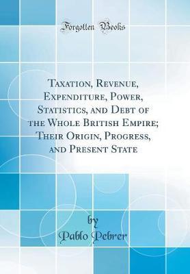 Taxation, Revenue, Expenditure, Power, Statistics, and Debt of the Whole British Empire; Their Origin, Progress, and Present State (Classic Reprint) by Pablo Pebrer image