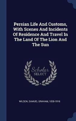 Persian Life and Customs, with Scenes and Incidents of Residence and Travel in the Land of the Lion and the Sun on Hardback